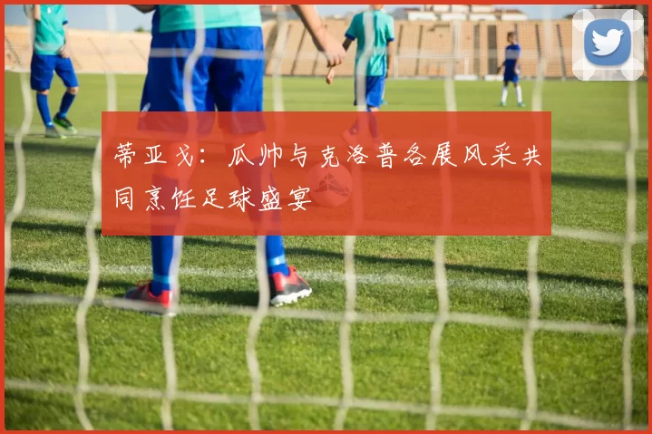 蒂亚戈：瓜帅与克洛普各展风采共同烹饪足球盛宴