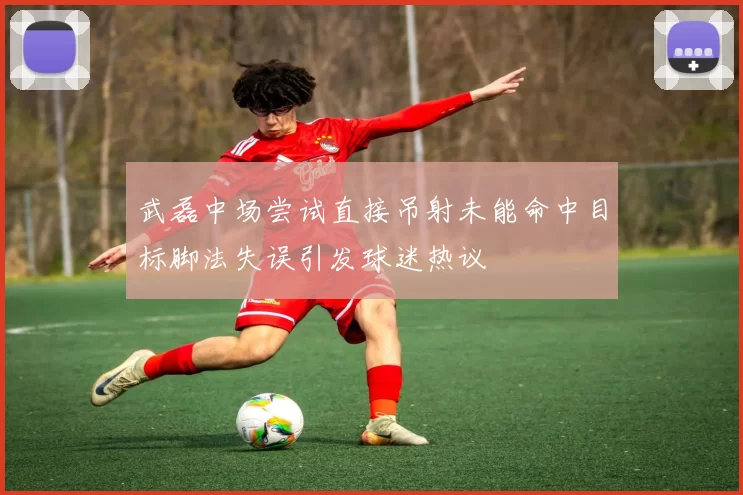 武磊中场尝试直接吊射未能命中目标脚法失误引发球迷热议