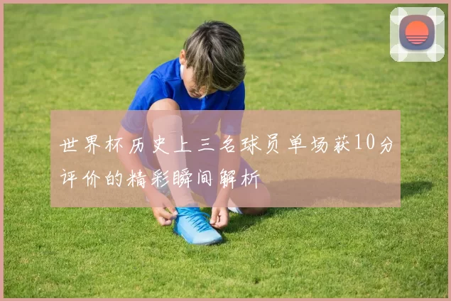 世界杯历史上三名球员单场获10分评价的精彩瞬间解析