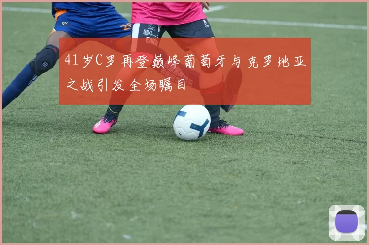 41岁C罗再登巅峰葡萄牙与克罗地亚之战引发全场瞩目