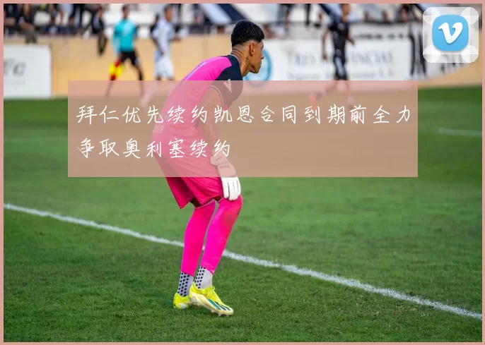 拜仁优先续约凯恩合同到期前全力争取奥利塞续约