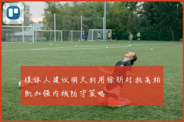 媒体人建议明天利用徐昕对抗高柏凯加强内线防守策略