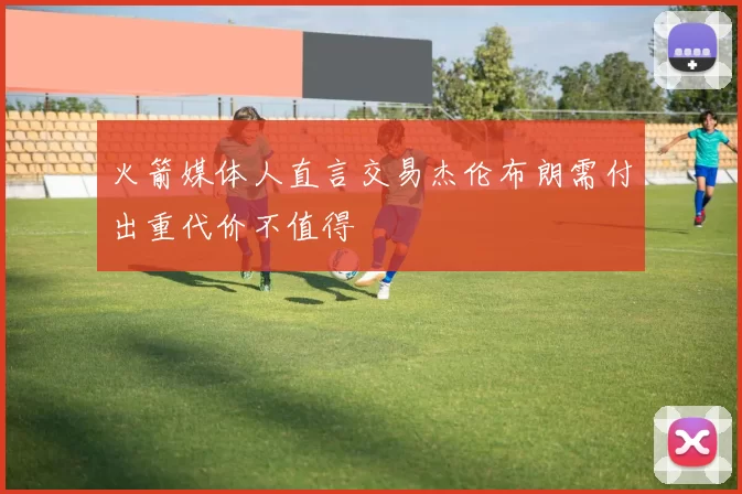 火箭媒体人直言交易杰伦布朗需付出重代价不值得