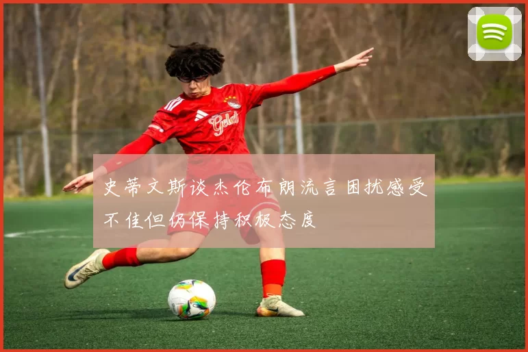 史蒂文斯谈杰伦布朗流言困扰感受不佳但仍保持积极态度