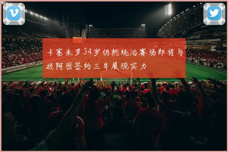 卡塞米罗34岁仍然统治赛场即将与迈阿密签约三年展现实力